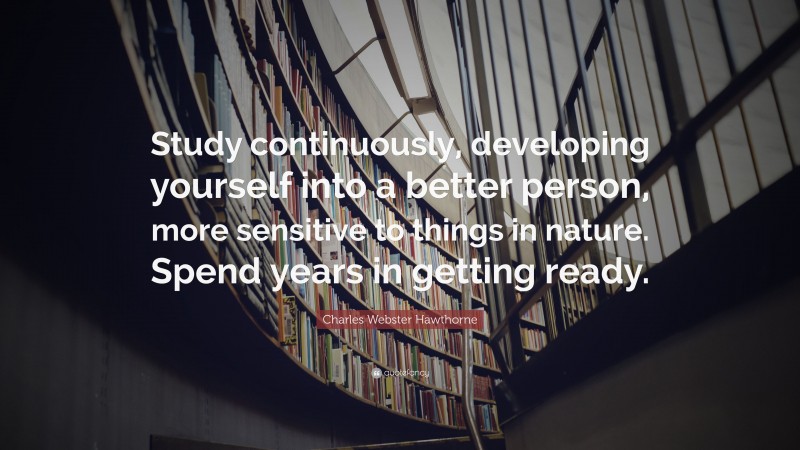 Charles Webster Hawthorne Quote: “Study continuously, developing yourself into a better person, more sensitive to things in nature. Spend years in getting ready.”