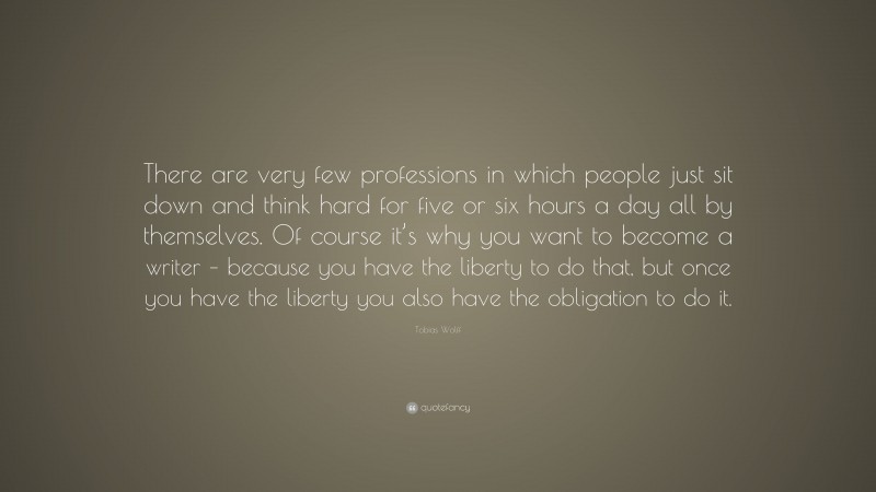 Tobias Wolff Quote: “There are very few professions in which people just sit down and think hard for five or six hours a day all by themselves. Of course it’s why you want to become a writer – because you have the liberty to do that, but once you have the liberty you also have the obligation to do it.”