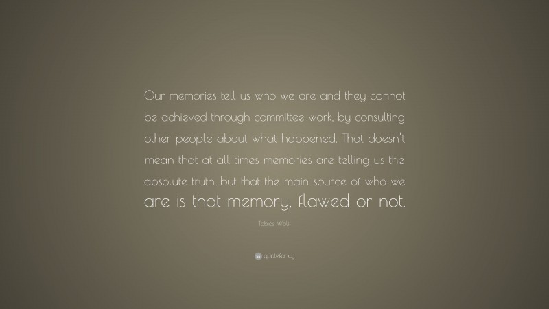 Tobias Wolff Quote: “Our memories tell us who we are and they cannot be achieved through committee work, by consulting other people about what happened. That doesn’t mean that at all times memories are telling us the absolute truth, but that the main source of who we are is that memory, flawed or not.”
