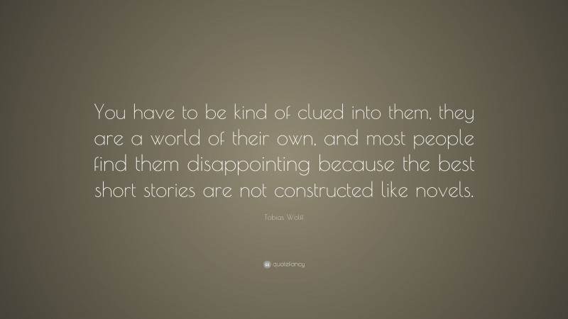 Tobias Wolff Quote: “You have to be kind of clued into them, they are a world of their own, and most people find them disappointing because the best short stories are not constructed like novels.”