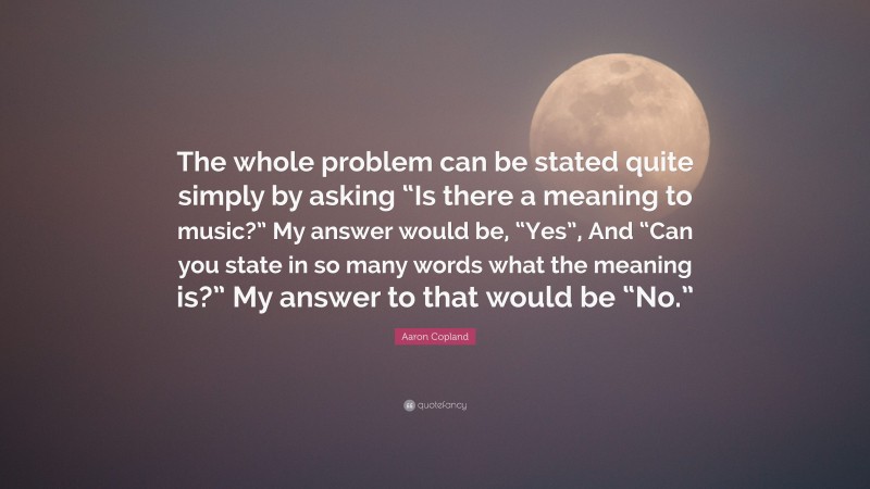 Aaron Copland Quote: “The whole problem can be stated quite simply by asking “Is there a meaning to music?” My answer would be, “Yes”, And “Can you state in so many words what the meaning is?” My answer to that would be “No.””