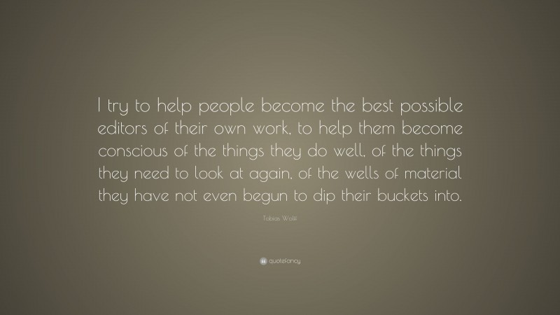 Tobias Wolff Quote: “I try to help people become the best possible editors of their own work, to help them become conscious of the things they do well, of the things they need to look at again, of the wells of material they have not even begun to dip their buckets into.”