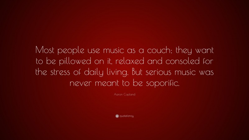 Aaron Copland Quote: “Most people use music as a couch; they want to be pillowed on it, relaxed and consoled for the stress of daily living. But serious music was never meant to be soporific.”