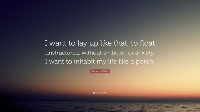 Rebecca Wells Quote: “I want to lay up like that, to float unstructured, without ambition or anxiety. I want to inhabit my life like a porch.”