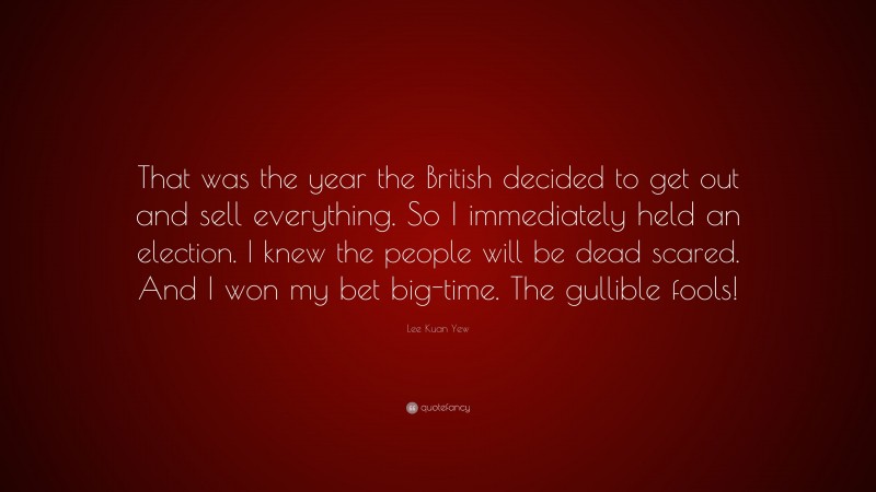 Lee Kuan Yew Quote: “That was the year the British decided to get out and sell everything. So I immediately held an election. I knew the people will be dead scared. And I won my bet big-time. The gullible fools!”