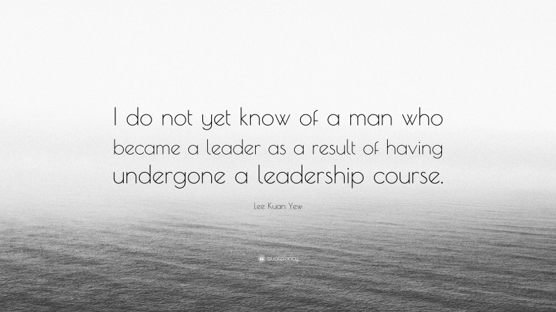 Lee Kuan Yew Quote: “I do not yet know of a man who became a leader as a result of having undergone a leadership course.”