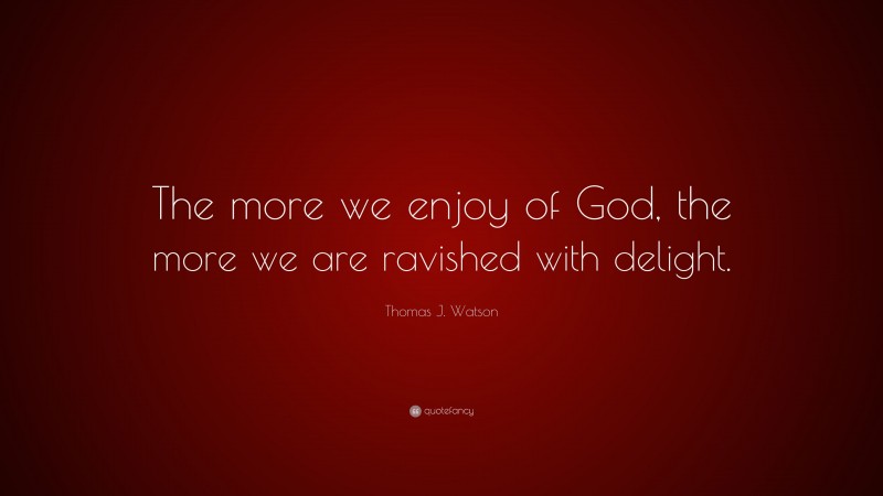 Thomas J. Watson Quote: “The more we enjoy of God, the more we are ravished with delight.”