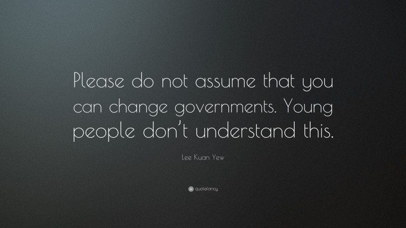 Lee Kuan Yew Quote: “Please do not assume that you can change governments. Young people don’t understand this.”
