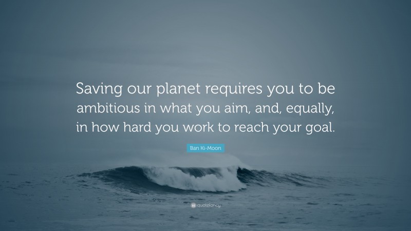 Ban Ki-Moon Quote: “Saving our planet requires you to be ambitious in what you aim, and, equally, in how hard you work to reach your goal.”