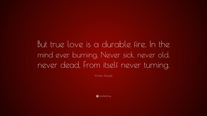 Walter Raleigh Quote: “But true love is a durable fire, In the mind ever burning, Never sick, never old, never dead, From itself never turning.”