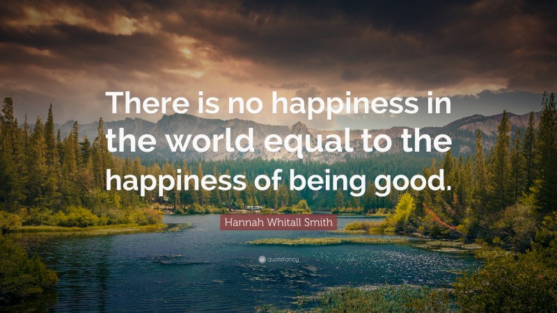 Hannah Whitall Smith Quote: “There is no happiness in the world equal to the happiness of being good.”