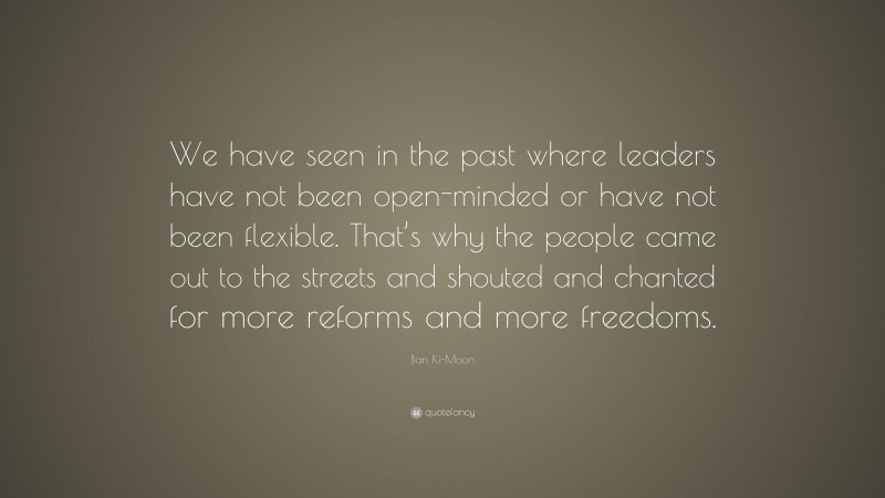 Ban Ki-Moon Quote: “We have seen in the past where leaders have not been open-minded or have not been flexible. That’s why the people came out to the streets and shouted and chanted for more reforms and more freedoms.”