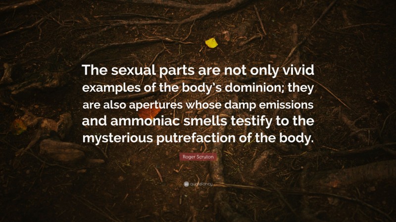 Roger Scruton Quote: “The sexual parts are not only vivid examples of the body’s dominion; they are also apertures whose damp emissions and ammoniac smells testify to the mysterious putrefaction of the body.”