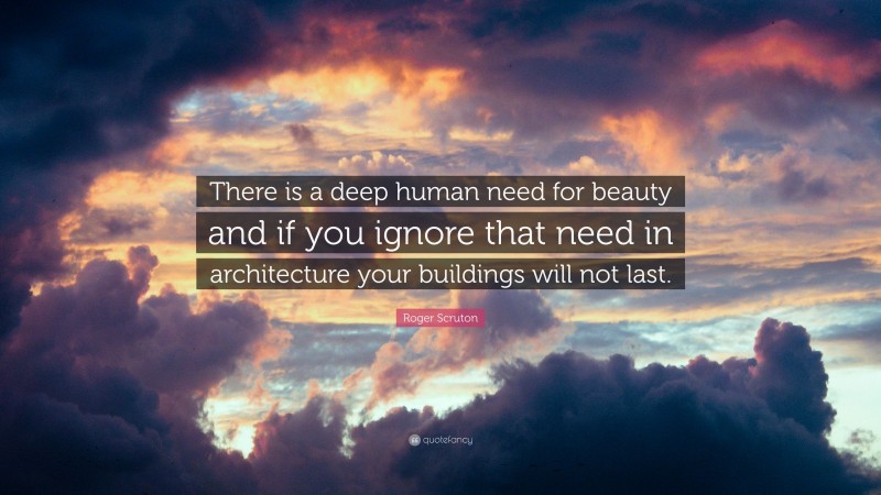 Roger Scruton Quote: “There is a deep human need for beauty and if you ignore that need in architecture your buildings will not last.”