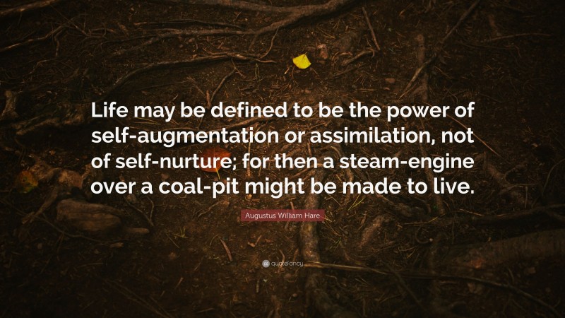 Augustus William Hare Quote: “Life may be defined to be the power of self-augmentation or assimilation, not of self-nurture; for then a steam-engine over a coal-pit might be made to live.”