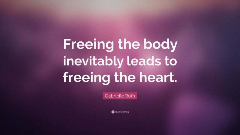Gabrielle Roth Quote: “Freeing the body inevitably leads to freeing the heart.”