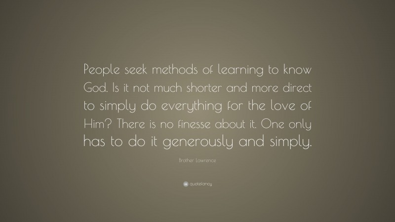 Brother Lawrence Quote: “People seek methods of learning to know God. Is it not much shorter and more direct to simply do everything for the love of Him? There is no finesse about it. One only has to do it generously and simply.”