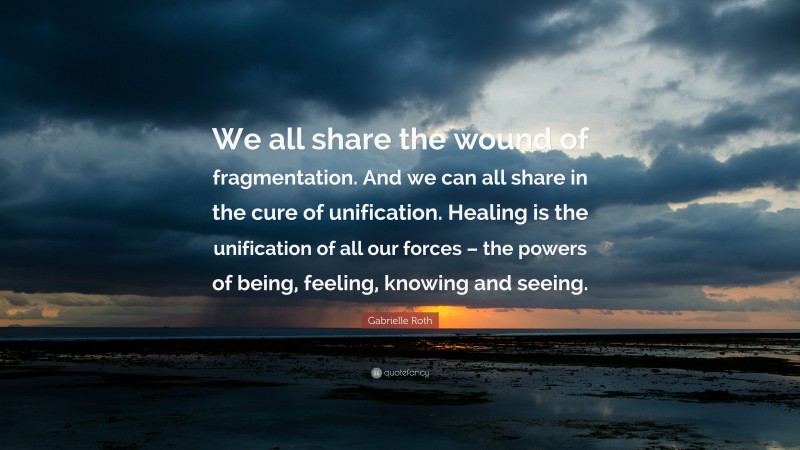 Gabrielle Roth Quote: “We all share the wound of fragmentation. And we can all share in the cure of unification. Healing is the unification of all our forces – the powers of being, feeling, knowing and seeing.”