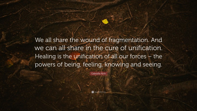 Gabrielle Roth Quote: “We all share the wound of fragmentation. And we can all share in the cure of unification. Healing is the unification of all our forces – the powers of being, feeling, knowing and seeing.”