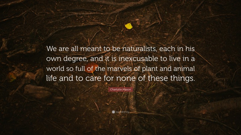 Charlotte Mason Quote: “We are all meant to be naturalists, each in his own degree, and it is inexcusable to live in a world so full of the marvels of plant and animal life and to care for none of these things.”