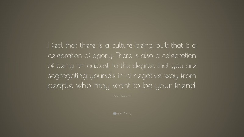 Andy Biersack Quote: “I feel that there is a culture being built that is a celebration of agony. There is also a celebration of being an outcast, to the degree that you are segregating yourself in a negative way from people who may want to be your friend.”