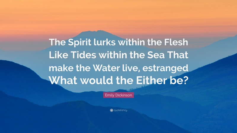 Emily Dickinson Quote: “The Spirit lurks within the Flesh Like Tides within the Sea That make the Water live, estranged What would the Either be?”