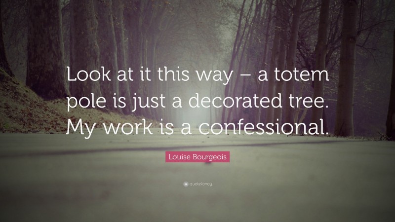 Louise Bourgeois Quote: “Look at it this way – a totem pole is just a decorated tree. My work is a confessional.”