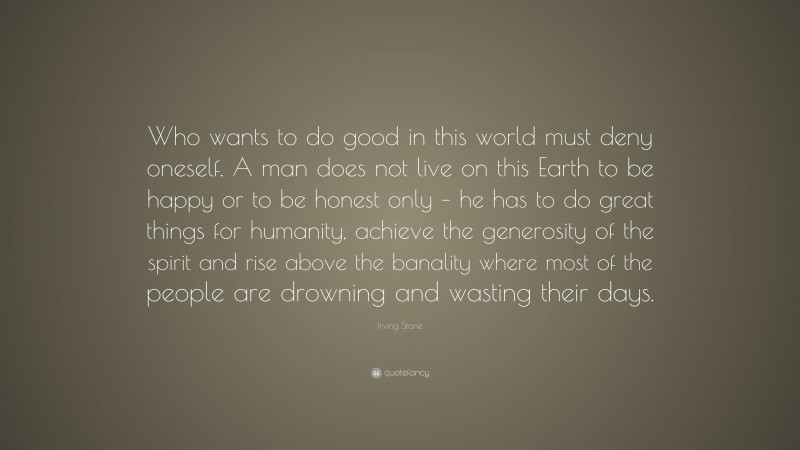 Irving Stone Quote: “Who wants to do good in this world must deny oneself. A man does not live on this Earth to be happy or to be honest only – he has to do great things for humanity, achieve the generosity of the spirit and rise above the banality where most of the people are drowning and wasting their days.”