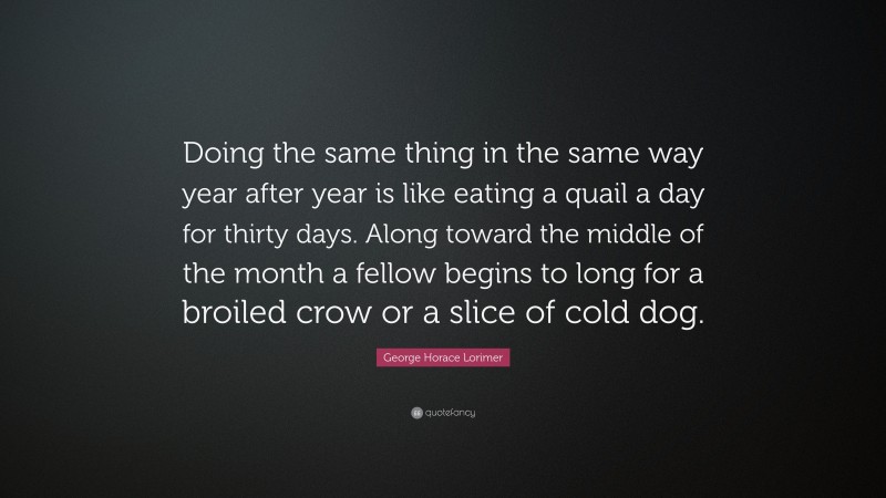 George Horace Lorimer Quote: “Doing the same thing in the same way year after year is like eating a quail a day for thirty days. Along toward the middle of the month a fellow begins to long for a broiled crow or a slice of cold dog.”