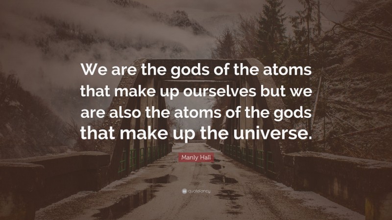 Manly Hall Quote: “We are the gods of the atoms that make up ourselves but we are also the atoms of the gods that make up the universe.”