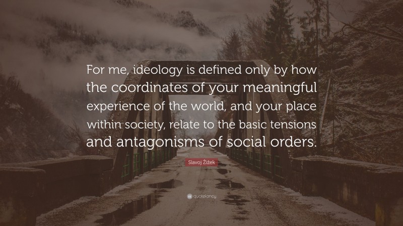 Slavoj Žižek Quote: “For me, ideology is defined only by how the coordinates of your meaningful experience of the world, and your place within society, relate to the basic tensions and antagonisms of social orders.”