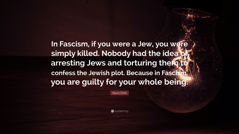 Slavoj Žižek Quote: “In Fascism, if you were a Jew, you were simply killed. Nobody had the idea of arresting Jews and torturing them to confess the Jewish plot. Because in Fascism, you are guilty for your whole being.”