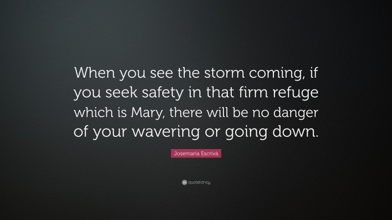 Josemaría Escrivá Quote: “When you see the storm coming, if you seek safety in that firm refuge which is Mary, there will be no danger of your wavering or going down.”