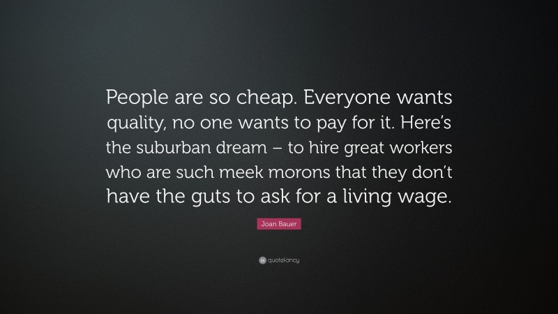 Joan Bauer Quote: “People are so cheap. Everyone wants quality, no one wants to pay for it. Here’s the suburban dream – to hire great workers who are such meek morons that they don’t have the guts to ask for a living wage.”