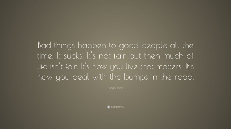 Maya Banks Quote: “Bad things happen to good people all the time. It sucks. It’s not fair but then much of life isn’t fair. It’s how you live that matters. It’s how you deal with the bumps in the road.”