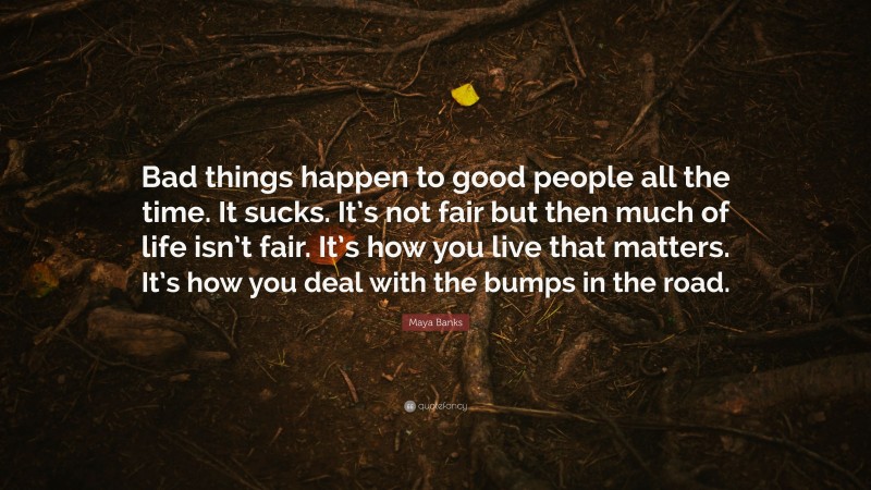 Maya Banks Quote: “Bad things happen to good people all the time. It sucks. It’s not fair but then much of life isn’t fair. It’s how you live that matters. It’s how you deal with the bumps in the road.”