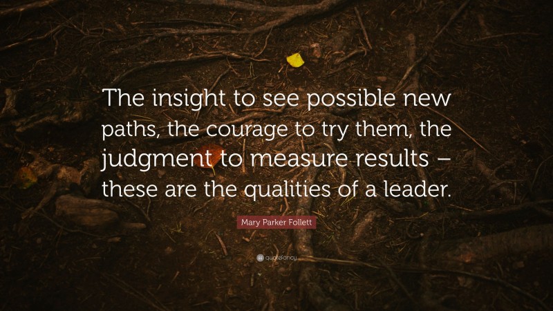 Mary Parker Follett Quote: “The insight to see possible new paths, the courage to try them, the judgment to measure results – these are the qualities of a leader.”