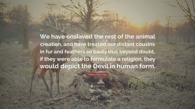 William Ralph Inge Quote: “We have enslaved the rest of the animal creation, and have treated our distant cousins in fur and feathers so badly that beyond doubt, if they were able to formulate a religion, they would depict the Devil in human form.”