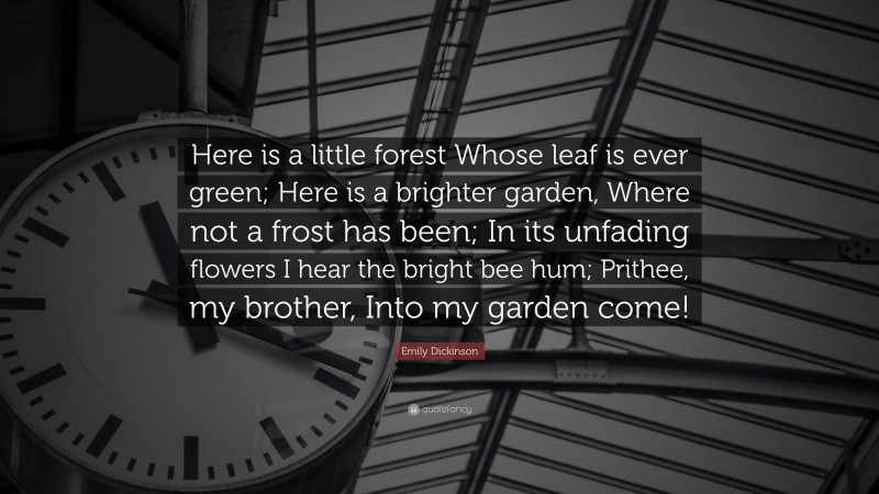 Emily Dickinson Quote: “Here is a little forest Whose leaf is ever green; Here is a brighter garden, Where not a frost has been; In its unfading flowers I hear the bright bee hum; Prithee, my brother, Into my garden come!”