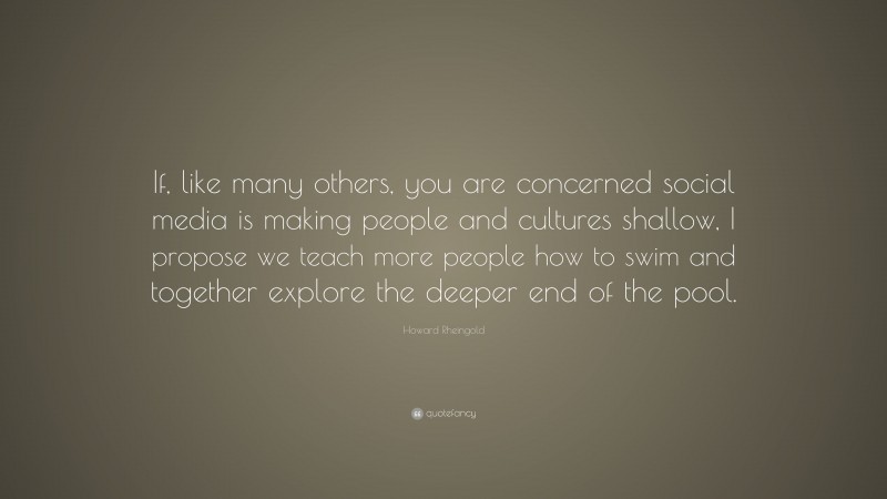 Howard Rheingold Quote: “If, like many others, you are concerned social media is making people and cultures shallow, I propose we teach more people how to swim and together explore the deeper end of the pool.”