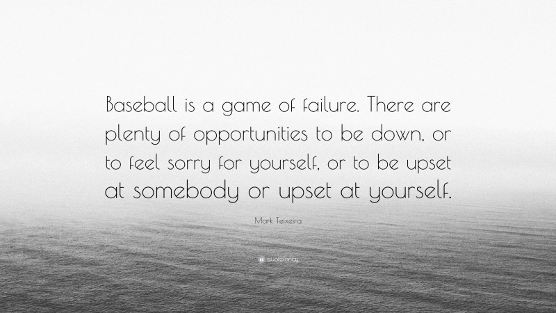 Mark Teixeira Quote: “Baseball is a game of failure. There are plenty of opportunities to be down, or to feel sorry for yourself, or to be upset at somebody or upset at yourself.”