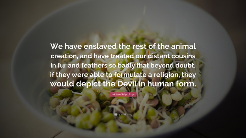 William Ralph Inge Quote: “We have enslaved the rest of the animal creation, and have treated our distant cousins in fur and feathers so badly that beyond doubt, if they were able to formulate a religion, they would depict the Devil in human form.”