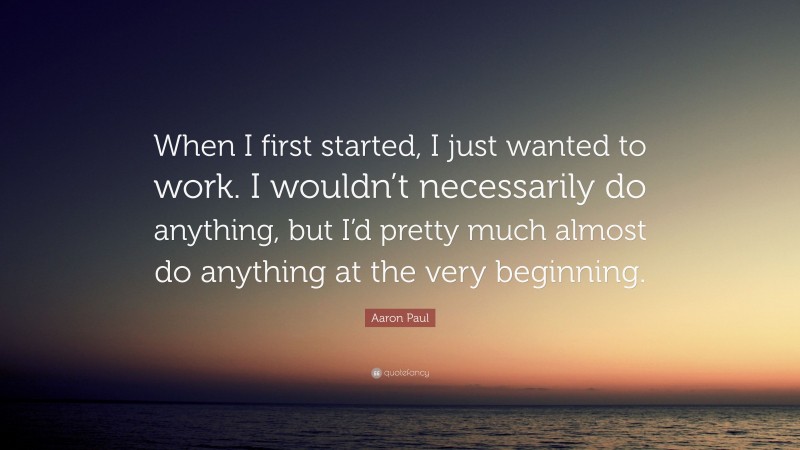 Aaron Paul Quote: “When I first started, I just wanted to work. I wouldn’t necessarily do anything, but I’d pretty much almost do anything at the very beginning.”