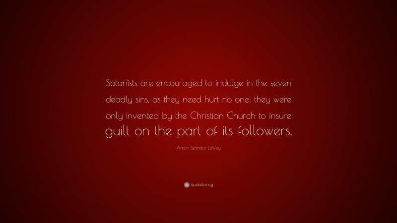 Anton Szandor LaVey Quote: “Satanists are encouraged to indulge in the seven deadly sins, as they need hurt no one; they were only invented by the Christian Church to insure guilt on the part of its followers.”