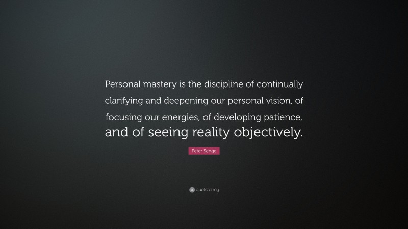 Peter Senge Quote: “Personal mastery is the discipline of continually clarifying and deepening our personal vision, of focusing our energies, of developing patience, and of seeing reality objectively.”