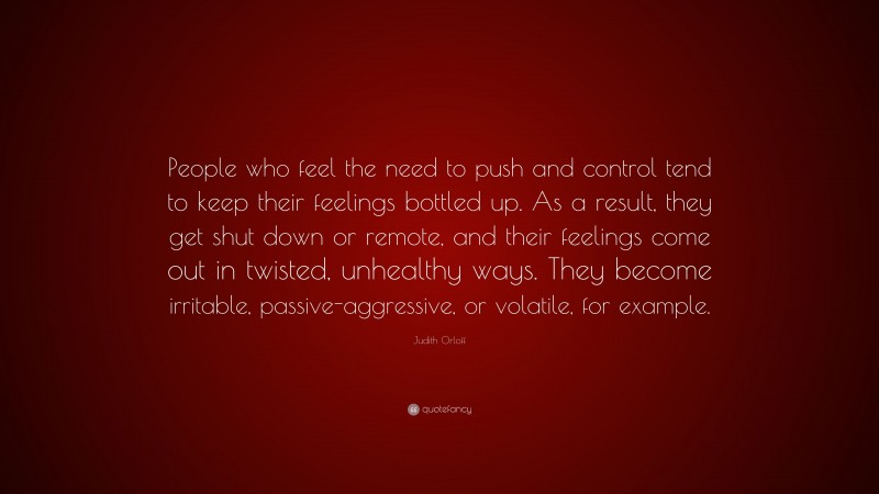 Judith Orloff Quote: “People who feel the need to push and control tend to keep their feelings bottled up. As a result, they get shut down or remote, and their feelings come out in twisted, unhealthy ways. They become irritable, passive-aggressive, or volatile, for example.”