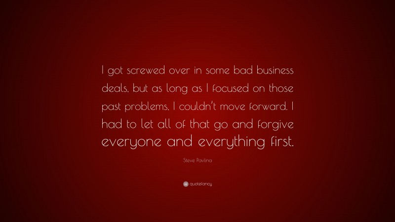 Steve Pavlina Quote: “I got screwed over in some bad business deals, but as long as I focused on those past problems, I couldn’t move forward. I had to let all of that go and forgive everyone and everything first.”