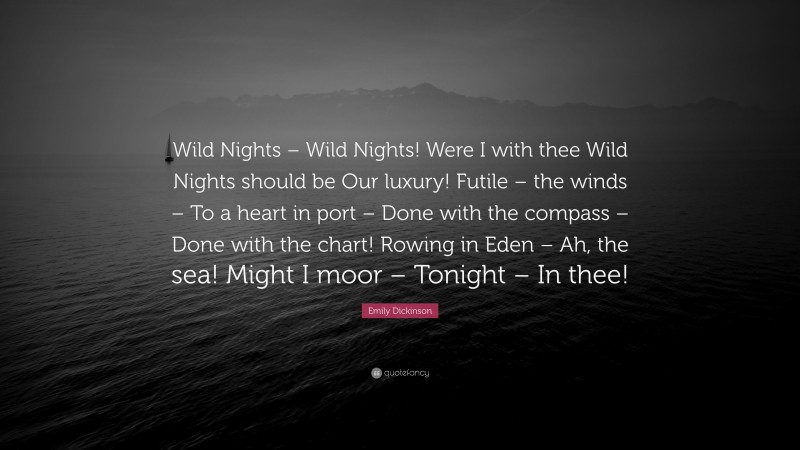 Emily Dickinson Quote: “Wild Nights – Wild Nights! Were I with thee Wild Nights should be Our luxury! Futile – the winds – To a heart in port – Done with the compass – Done with the chart! Rowing in Eden – Ah, the sea! Might I moor – Tonight – In thee!”