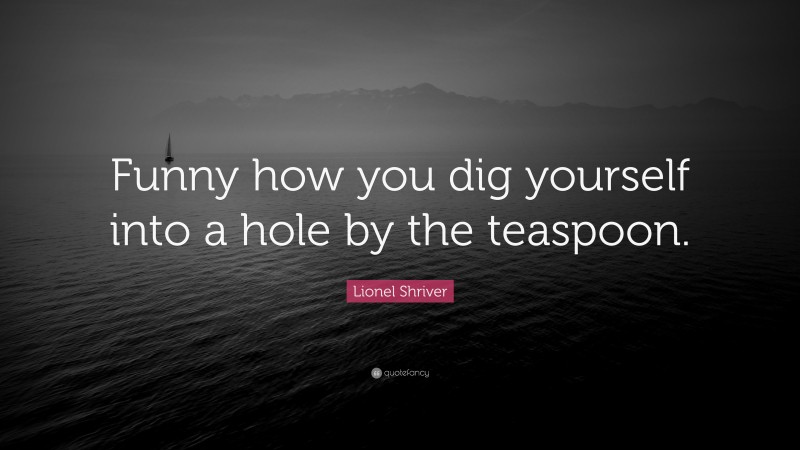 Lionel Shriver Quote: “Funny how you dig yourself into a hole by the teaspoon.”