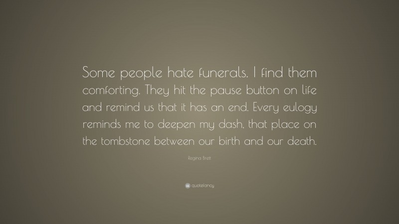 Regina Brett Quote: “Some people hate funerals. I find them comforting. They hit the pause button on life and remind us that it has an end. Every eulogy reminds me to deepen my dash, that place on the tombstone between our birth and our death.”